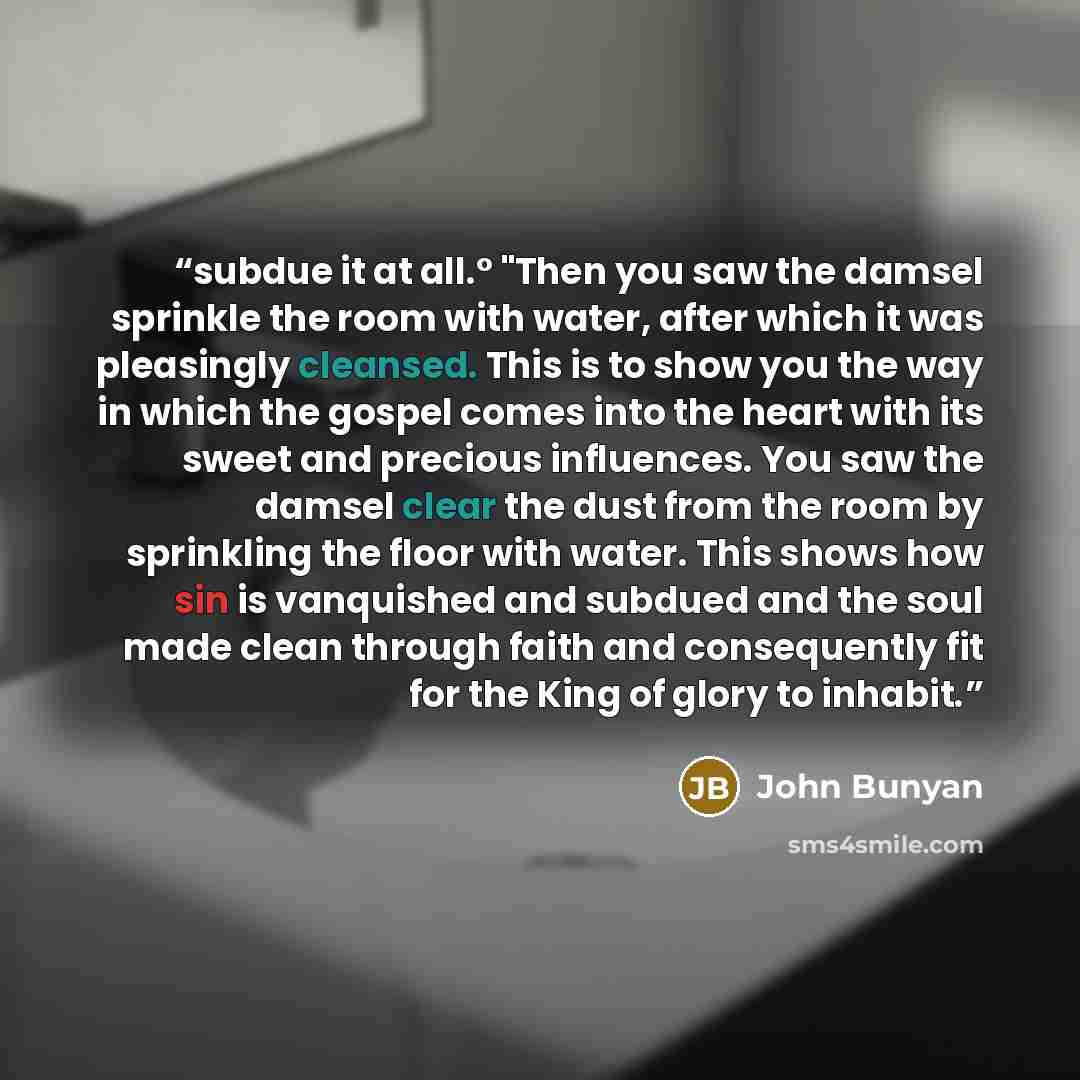 “subdue it at all.° "Then you saw the damsel sprinkle the room with water, after which it was pleasingly cleansed. This is to show you the way in which the gospel comes into the heart with its sweet and precious influences. You saw the damsel clear the dust from the room by sprinkling the floor…” quote by John Bunyan
