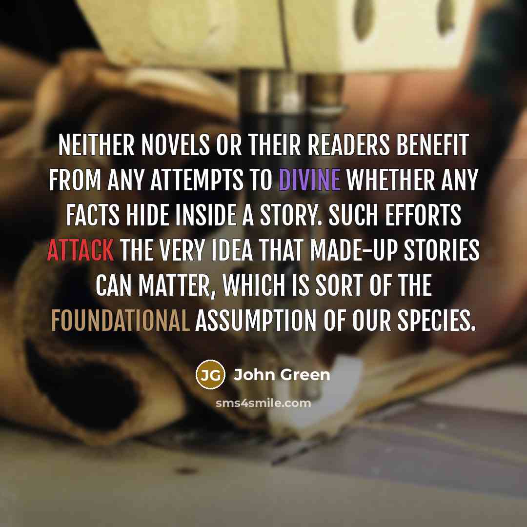 “Neither novels or their readers benefit from any attempts to divine whether any facts hide inside a story. Such efforts attack the very idea that made-up stories can matter, which is sort of the foundational assumption of our species.” quote by John Green