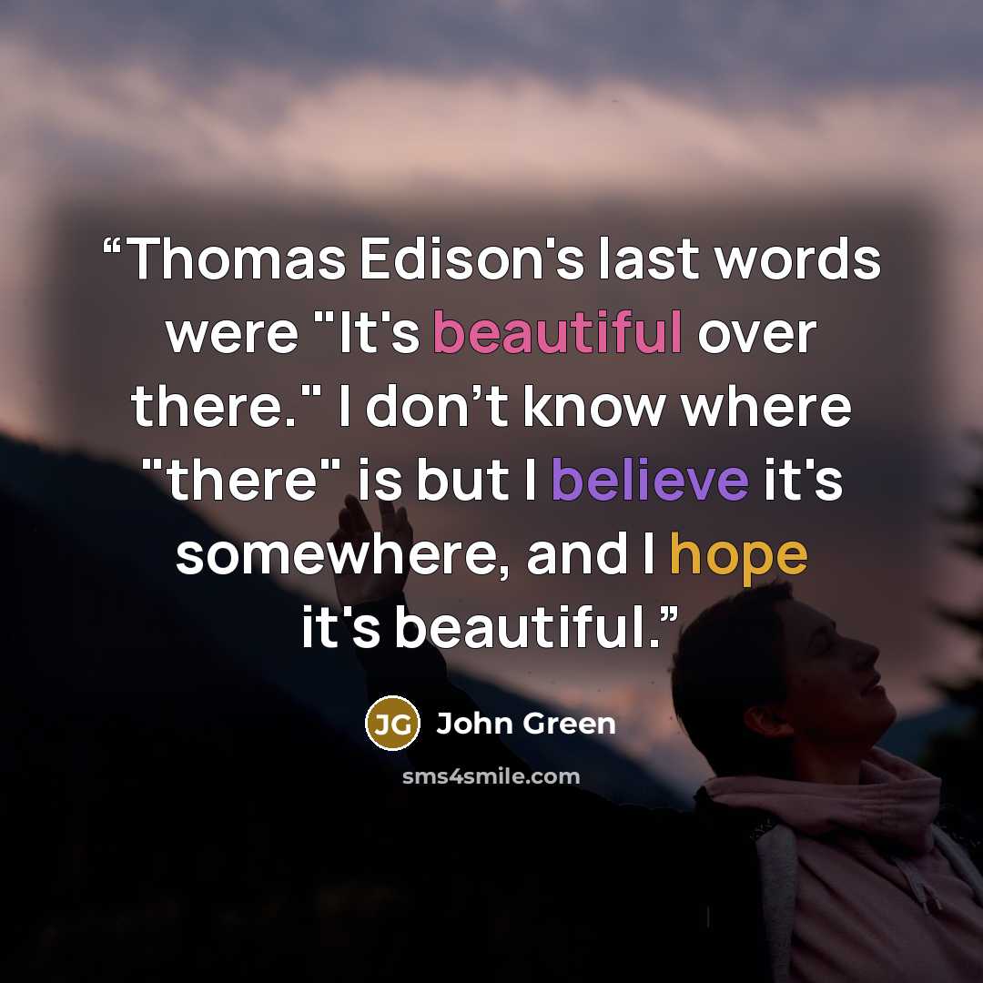 “Thomas Edison's last words were "It's beautiful over there." I don't know where "there" is but I believe it's somewhere, and I hope it's beautiful.” quote by John Green