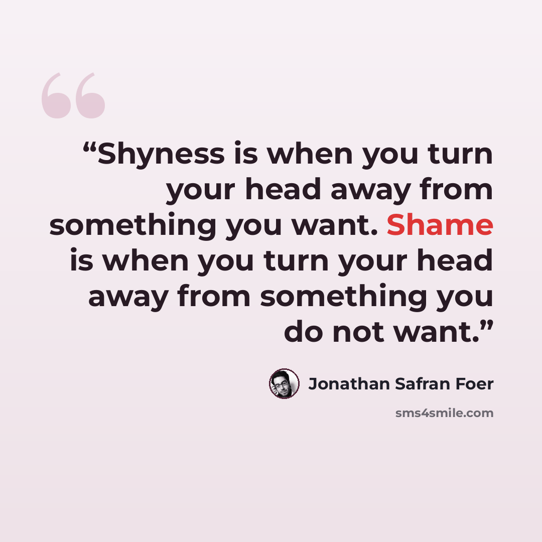 “Shyness is when you turn your head away from something you want. Shame is when you turn your head away from something you do not want.” quote by Jonathan Safran Foer