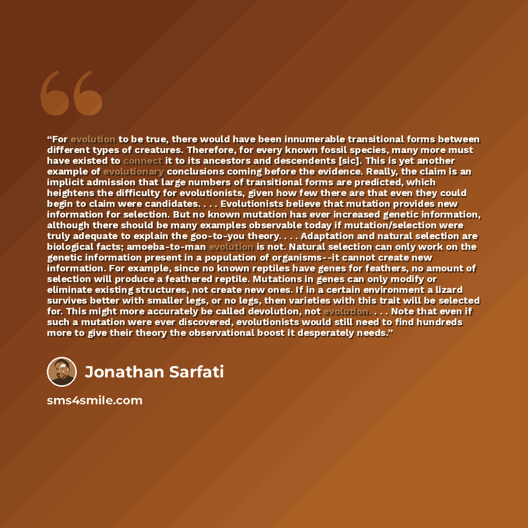 “For evolution to be true, there would have been innumerable transitional forms between different types of creatures. Therefore, for every known fossil species, many more must have existed to connect it to its ancestors and descendents [sic]. This is yet another example of evolutionary conclusions…” quote by Jonathan Sarfati