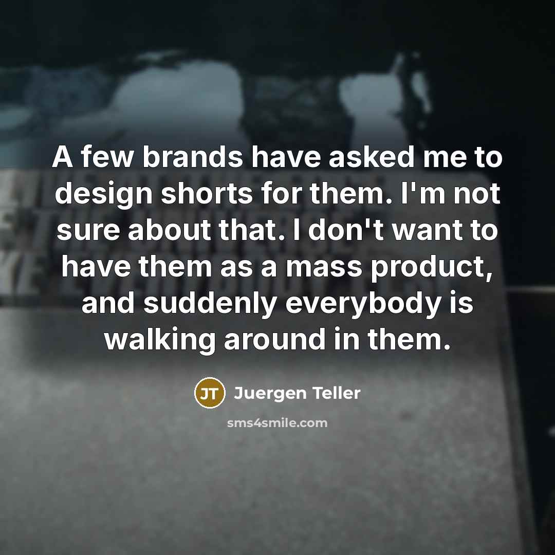 “A few brands have asked me to design shorts for them. I'm not sure about that. I don't want to have them as a mass product, and suddenly everybody is walking around in them.” quote by Juergen Teller