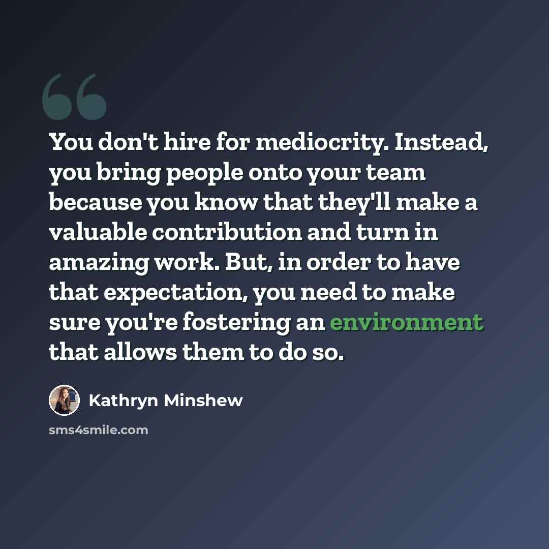 “You don't hire for mediocrity. Instead, you bring people onto your team because you know that they'll make a valuable contribution and turn in amazing work. But, in order to have that expectation, you need to make sure you're fostering an environment that allows them to do so.” quote by Kathryn Minshew