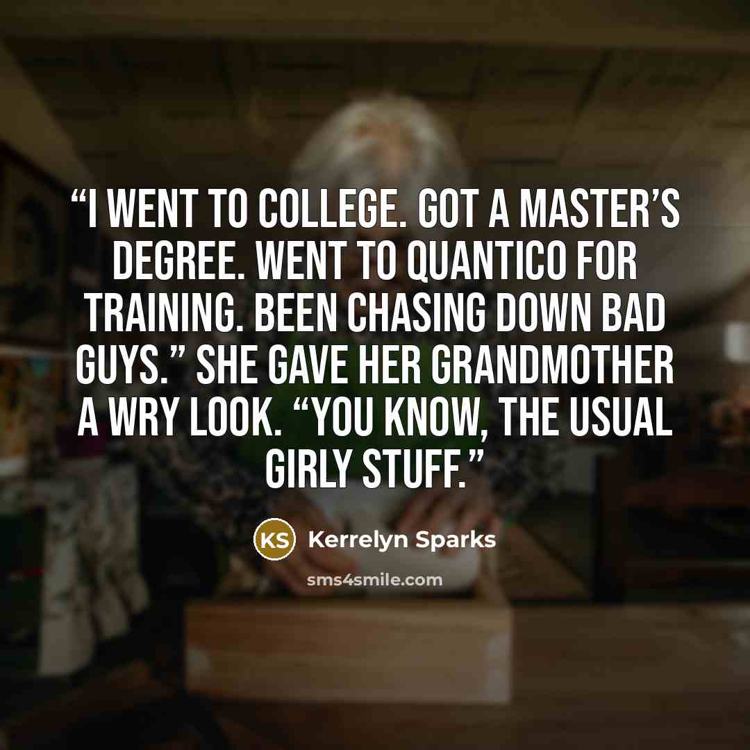 “I went to college. Got a master’s degree. Went to Quantico for training. Been chasing down bad guys.” She gave her grandmother a wry look. “You know, the usual girly stuff.” quote by Kerrelyn Sparks