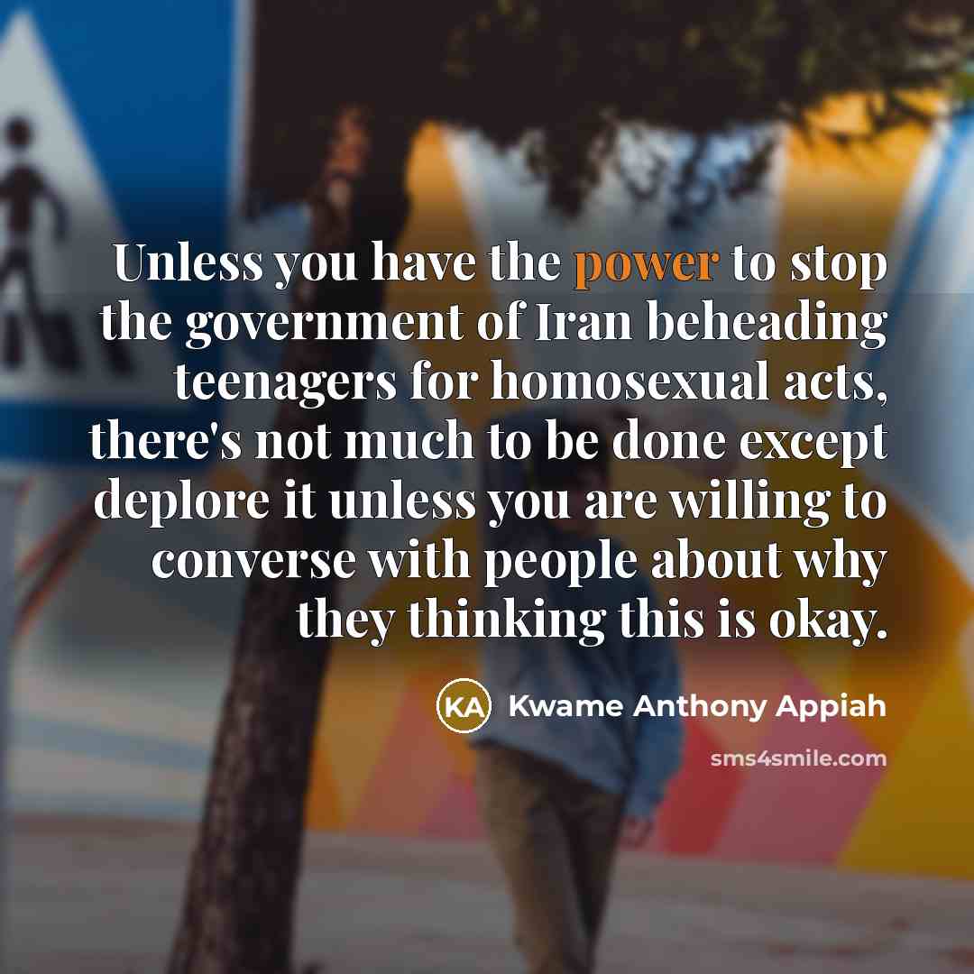 “Unless you have the power to stop the government of Iran beheading teenagers for homosexual acts, there's not much to be done except deplore it unless you are willing to converse with people about why they thinking this is okay.” quote by Kwame Anthony Appiah