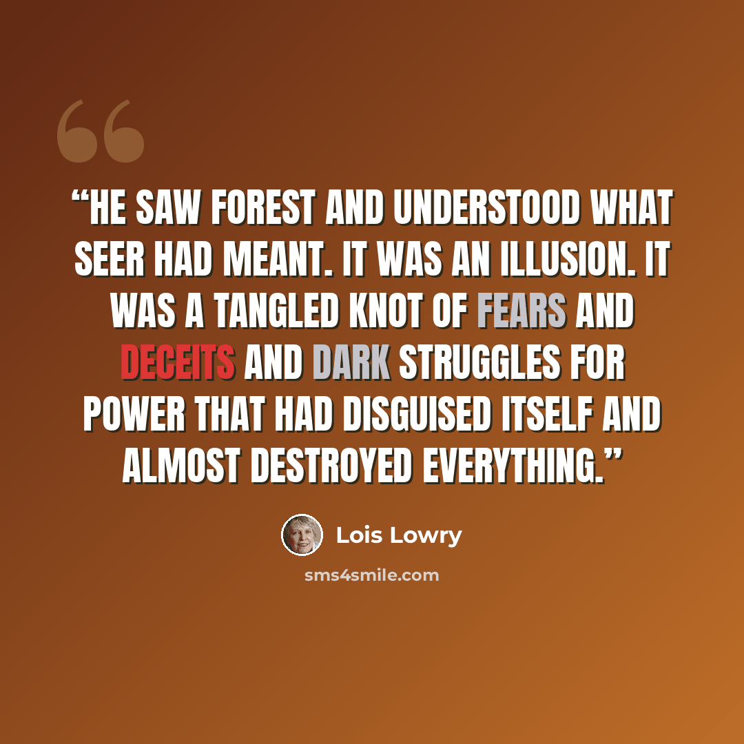 “He saw Forest and understood what Seer had meant. It was an illusion. It was a tangled knot of fears and deceits and dark struggles for power that had disguised itself and almost destroyed everything.” quote by Lois Lowry
