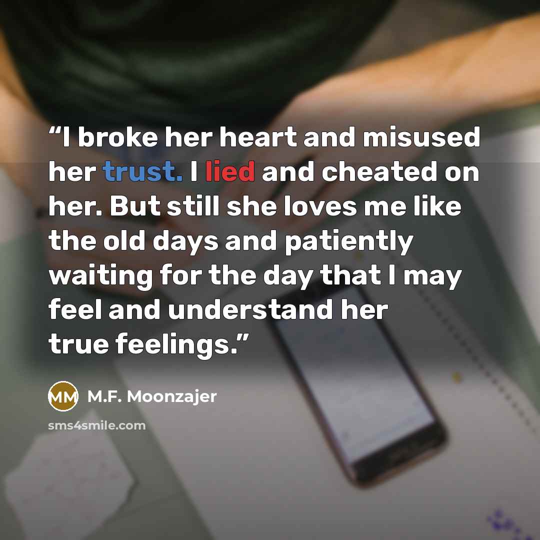 “I broke her heart and misused her trust. I lied and cheated on her. But still she loves me like the old days and patiently waiting for the day that I may feel and understand her true feelings.” quote by M.F. Moonzajer
