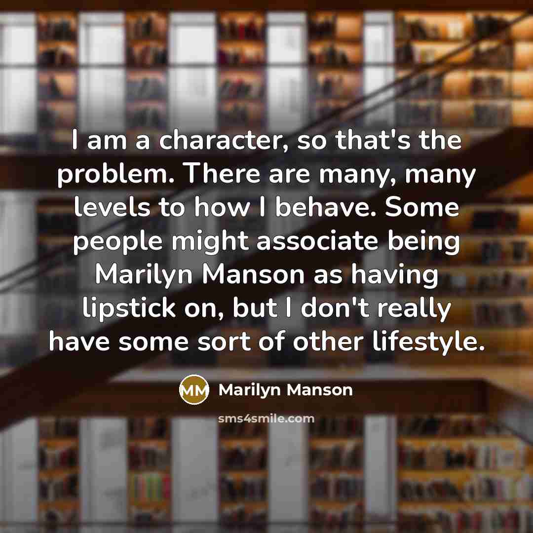 “I am a character, so that's the problem. There are many, many levels to how I behave. Some people might associate being Marilyn Manson as having lipstick on, but I don't really have some sort of other lifestyle.” quote by Marilyn Manson
