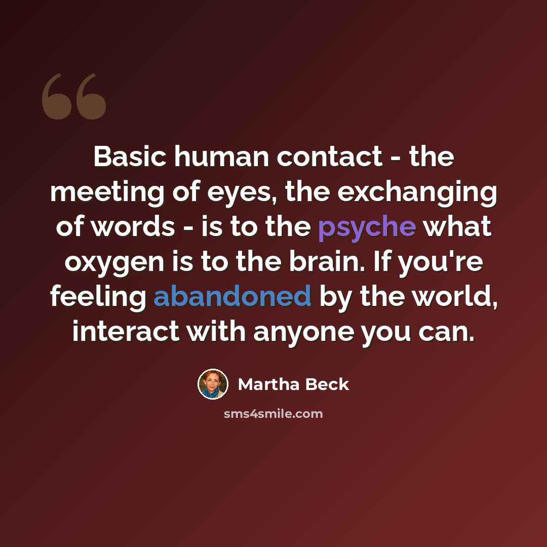 “Basic human contact - the meeting of eyes, the exchanging of words - is to the psyche what oxygen is to the brain. If you're feeling abandoned by the world, interact with anyone you can.” quote by Martha Beck