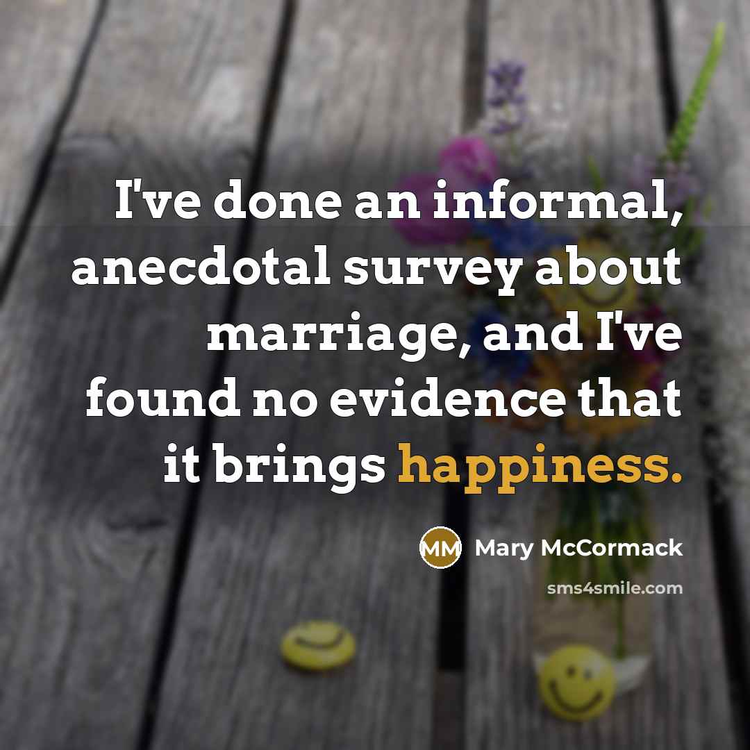 “I've done an informal, anecdotal survey about marriage, and I've found no evidence that it brings happiness.” quote by Mary McCormack