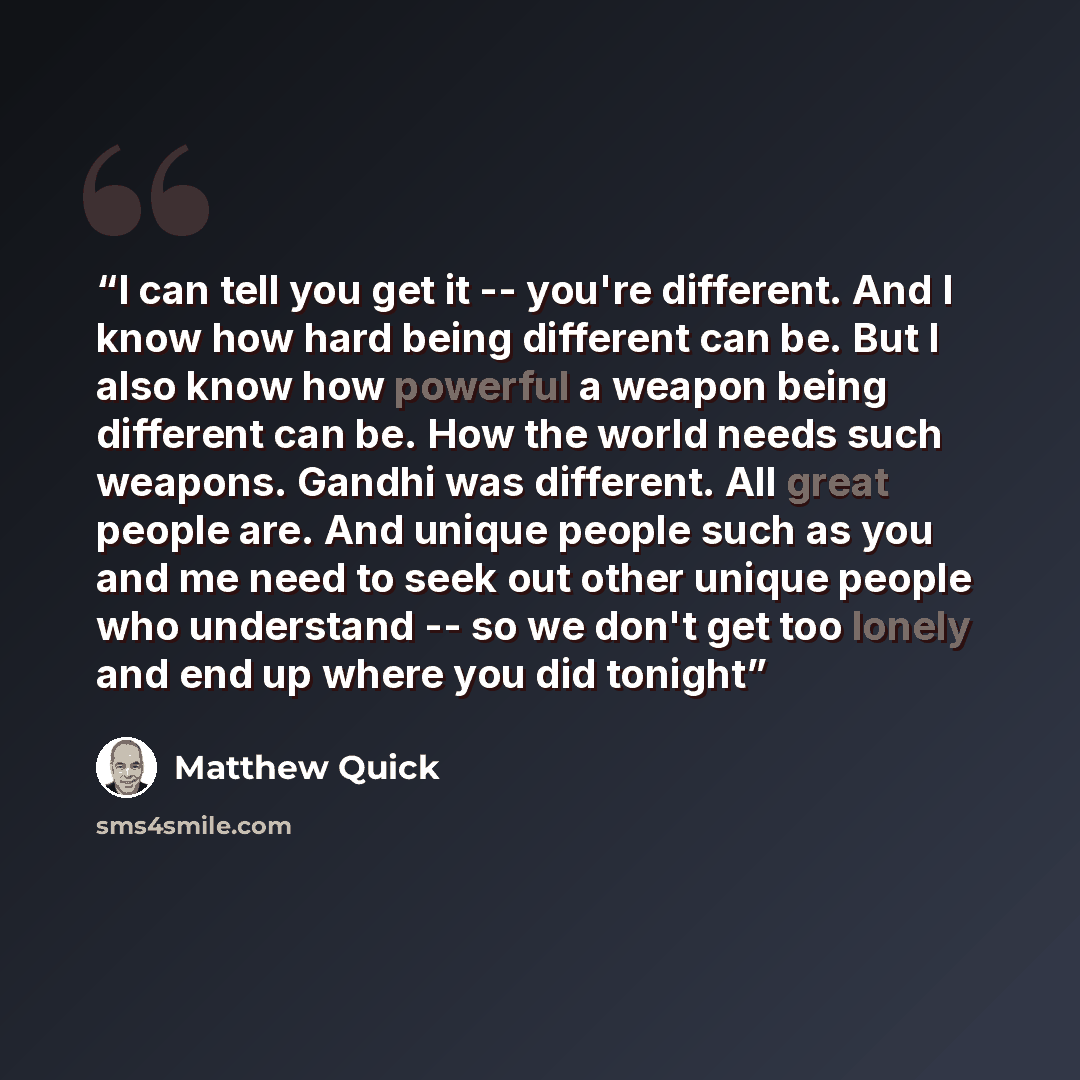 “I can tell you get it -- you're different. And I know how hard being different can be. But I also know how powerful a weapon being different can be. How the world needs such weapons. Gandhi was different. All great people are. And unique people such as you and me need to seek out other unique…” quote by Matthew Quick