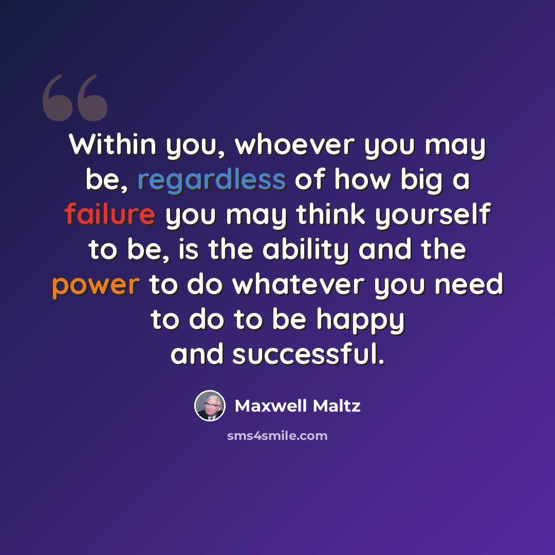 “Within you, whoever you may be, regardless of how big a failure you may think yourself to be, is the ability and the power to do whatever you need to do to be happy and successful.” quote by Maxwell Maltz