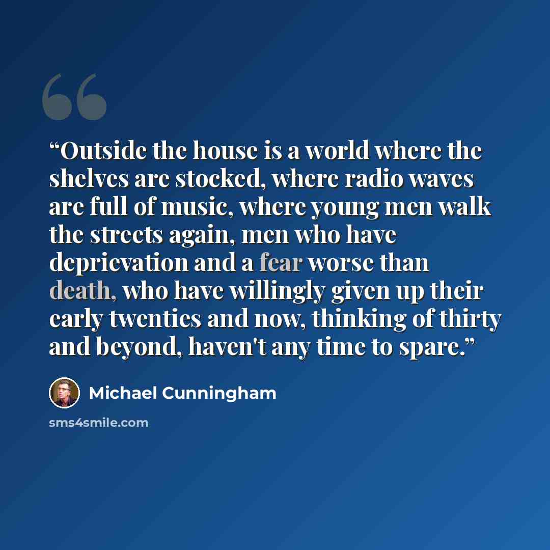 “Outside the house is a world where the shelves are stocked, where radio waves are full of music, where young men walk the streets again, men who have deprievation and a fear worse than death, who have willingly given up their early twenties and now, thinking of thirty and beyond, haven't any time…” quote by Michael Cunningham