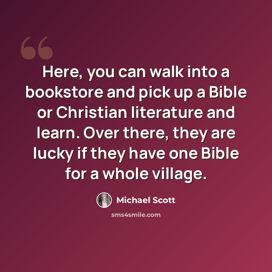 “Here, you can walk into a bookstore and pick up a Bible or Christian literature and learn. Over there, they are lucky if they have one Bible for a whole village.” quote by Michael Scott