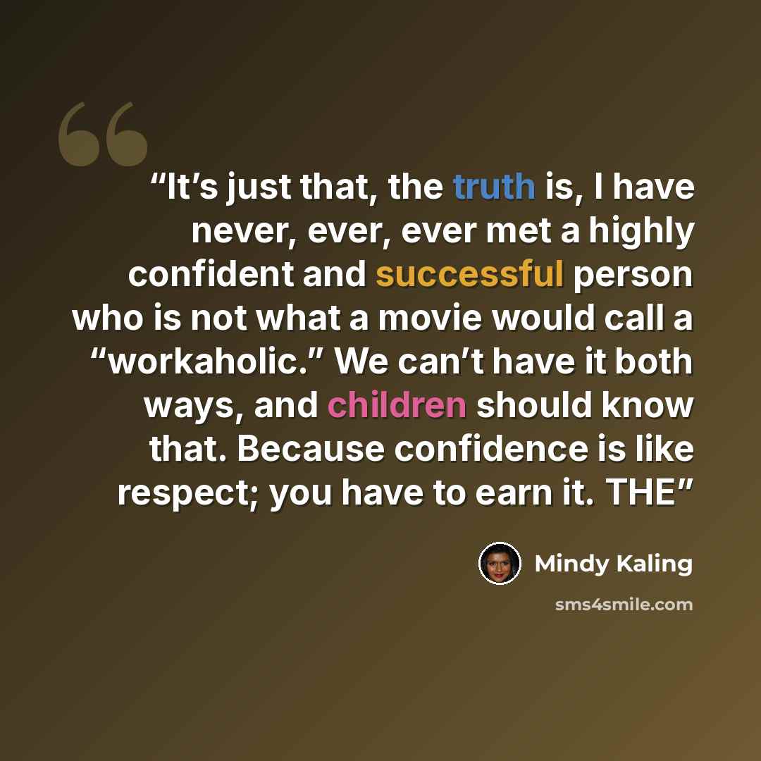 “It’s just that, the truth is, I have never, ever, ever met a highly confident and successful person who is not what a movie would call a “workaholic.” We can’t have it both ways, and children should know that. Because confidence is like respect; you have to earn it. THE” quote by Mindy Kaling