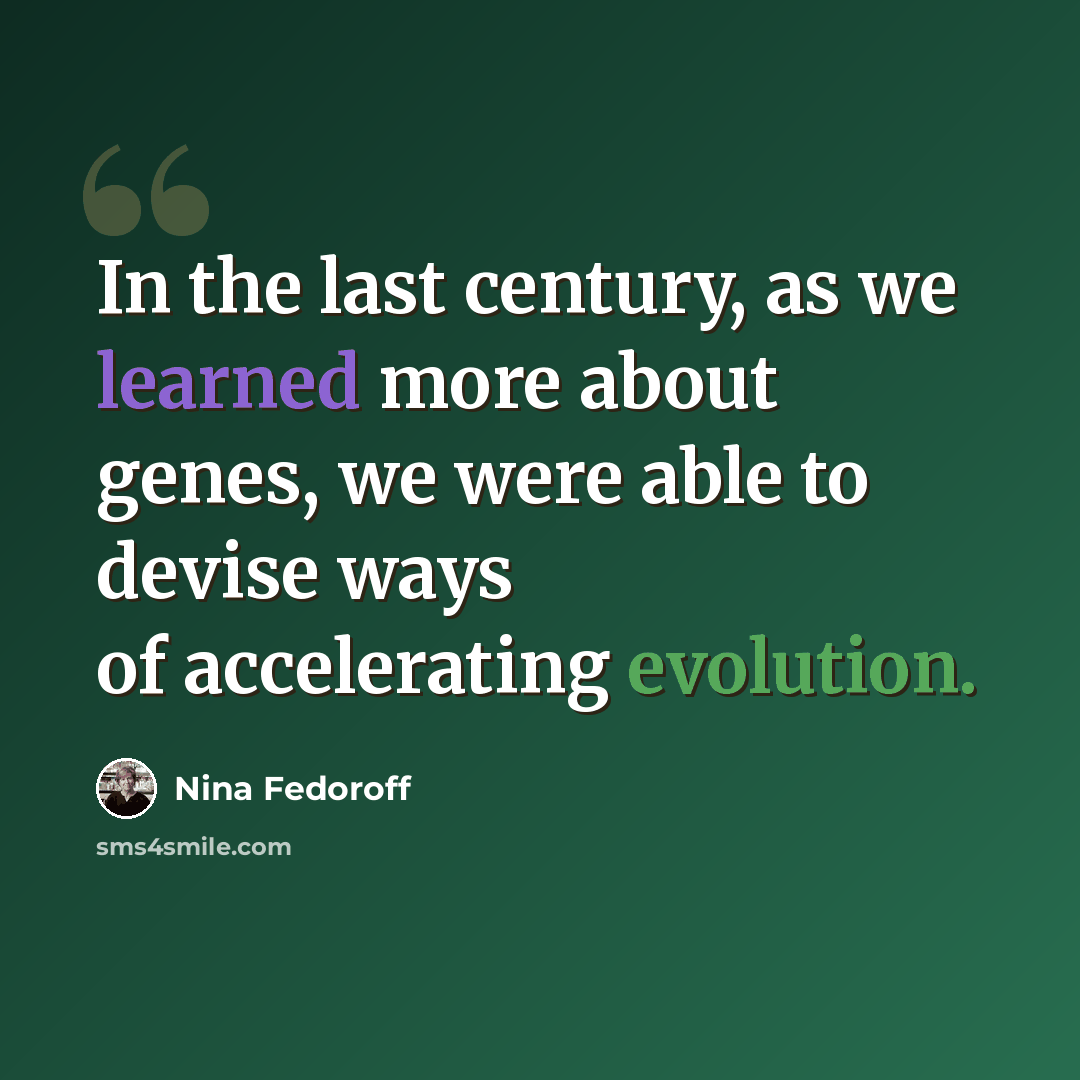 “In the last century, as we learned more about genes, we were able to devise ways of accelerating evolution.” quote by Nina Fedoroff