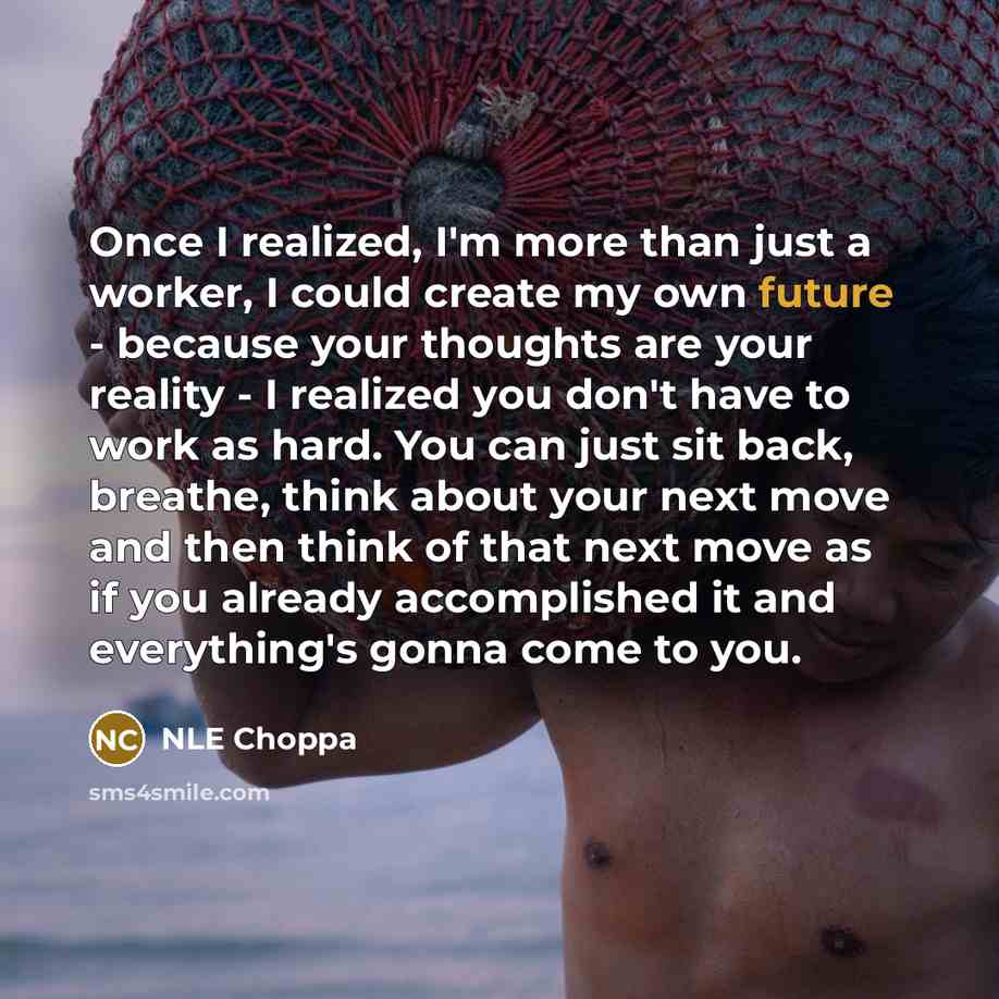 “Once I realized, I'm more than just a worker, I could create my own future - because your thoughts are your reality - I realized you don't have to work as hard. You can just sit back, breathe, think about your next move and then think of that next move as if you already accomplished it and…” quote by NLE Choppa