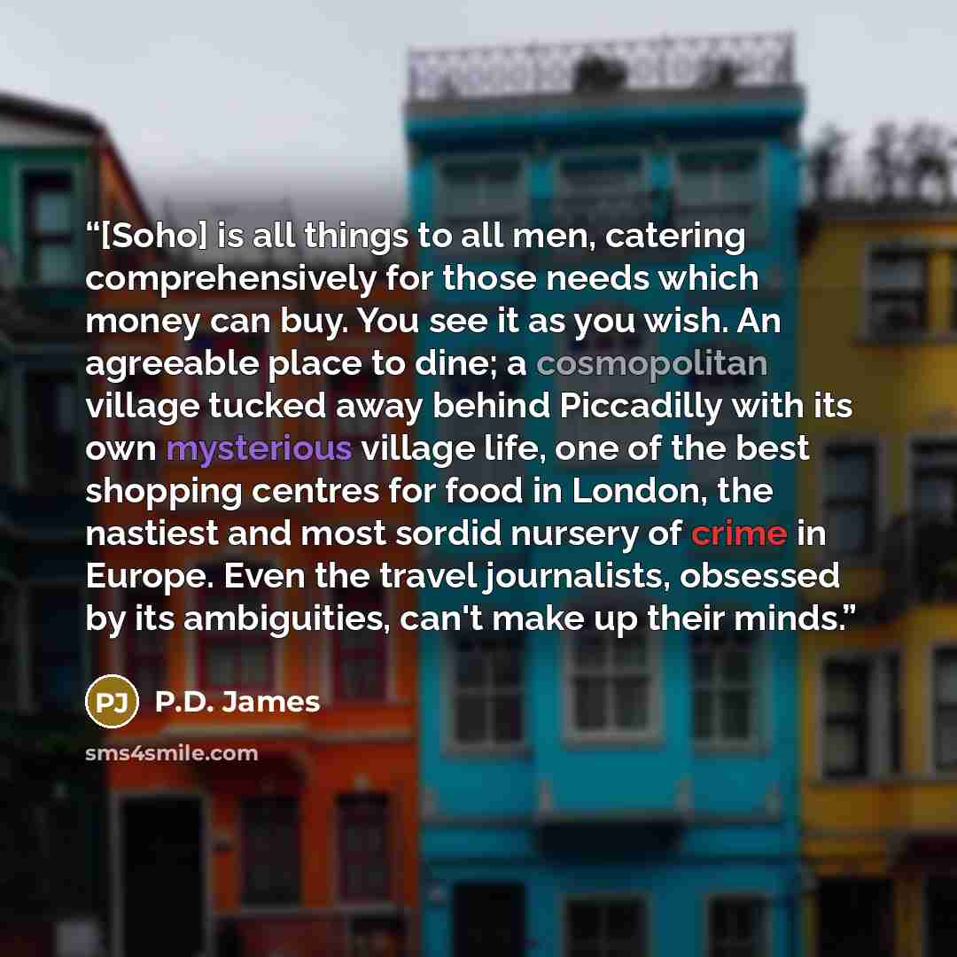 “[Soho] is all things to all men, catering comprehensively for those needs which money can buy. You see it as you wish. An agreeable place to dine; a cosmopolitan village tucked away behind Piccadilly with its own mysterious village life, one of the best shopping centres for food in London, the…” quote by P.D. James