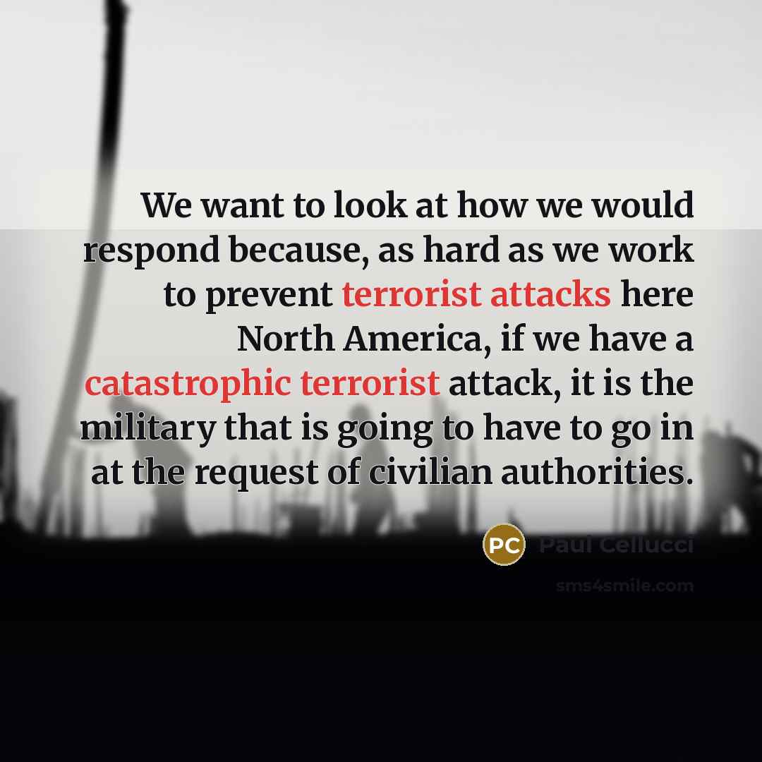 “We want to look at how we would respond because, as hard as we work to prevent terrorist attacks here North America, if we have a catastrophic terrorist attack, it is the military that is going to have to go in at the request of civilian authorities.” quote by Paul Cellucci
