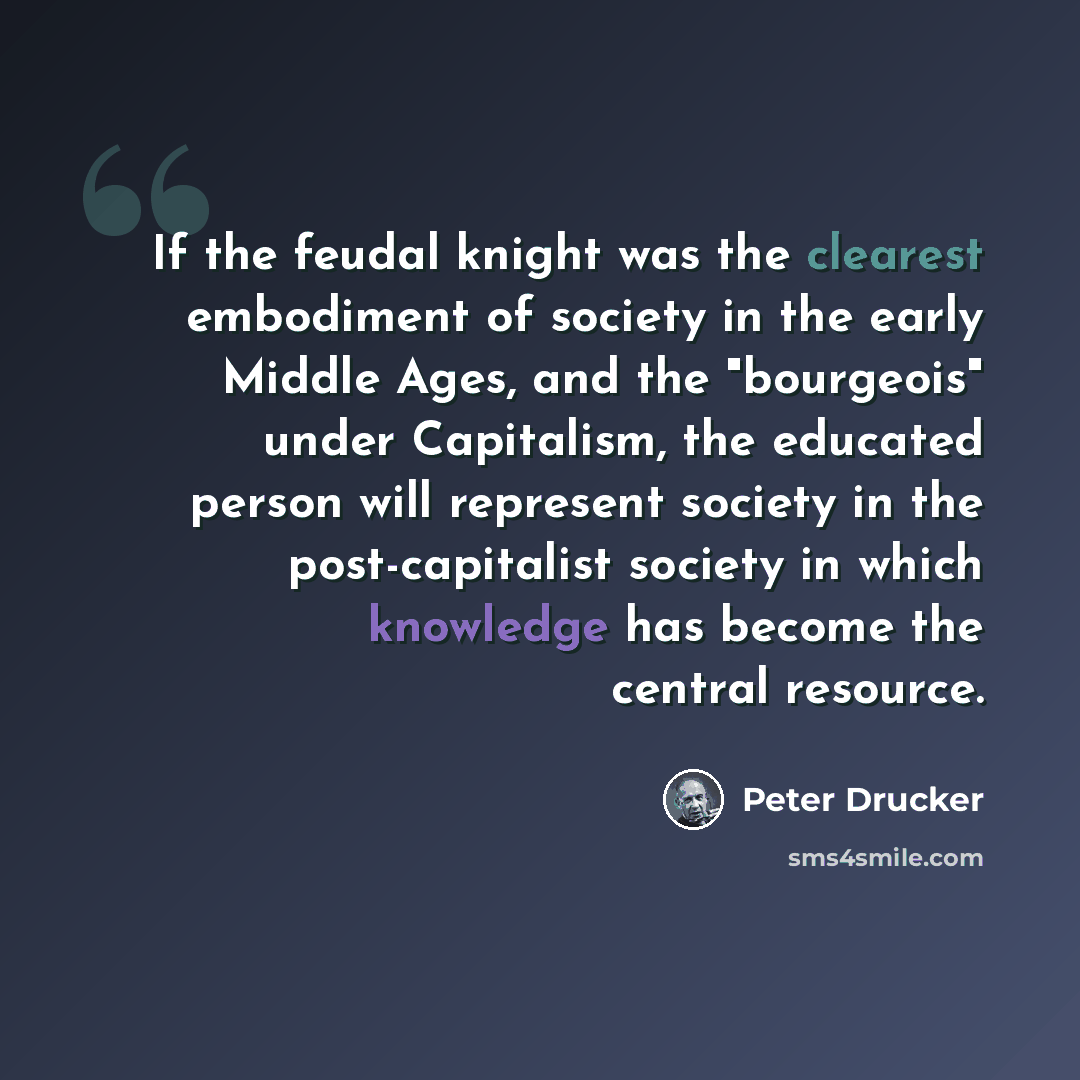 “If the feudal knight was the clearest embodiment of society in the early Middle Ages, and the "bourgeois" under Capitalism, the educated person will represent society in the post-capitalist society in which knowledge has become the central resource.” quote by Peter Drucker