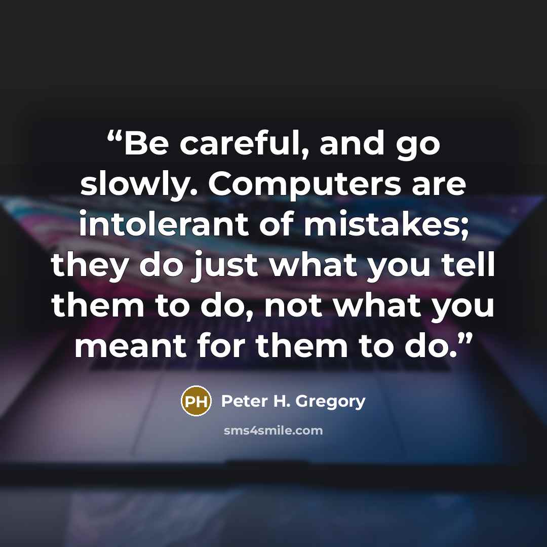 “Be careful, and go slowly. Computers are intolerant of mistakes; they do just what you tell them to do, not what you meant for them to do.” quote by Peter H. Gregory