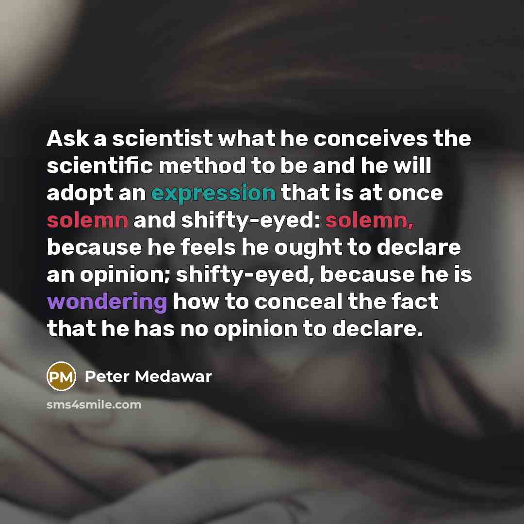 “Ask a scientist what he conceives the scientific method to be and he will adopt an expression that is at once solemn and shifty-eyed: solemn, because he feels he ought to declare an opinion; shifty-eyed, because he is wondering how to conceal the fact that he has no opinion to declare.” quote by Peter Medawar