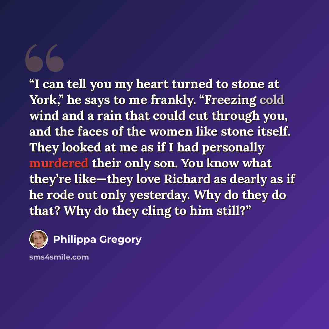 “I can tell you my heart turned to stone at York,” he says to me frankly. “Freezing cold wind and a rain that could cut through you, and the faces of the women like stone itself. They looked at me as if I had personally murdered their only son. You know what they’re like—they love Richard as dearly…” quote by Philippa Gregory