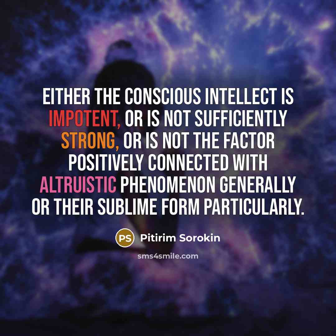 “Either the conscious intellect is impotent, or is not sufficiently strong, or is not the factor positively connected with altruistic phenomenon generally or their sublime form particularly.” quote by Pitirim Sorokin
