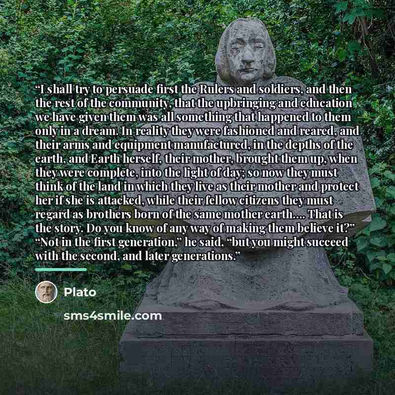 “I shall try to persuade first the Rulers and soldiers, and then the rest of the community, that the upbringing and education we have given them was all something that happened to them only in a dream. In reality they were fashioned and reared, and their arms and equipment manufactured, in the…” quote by Plato