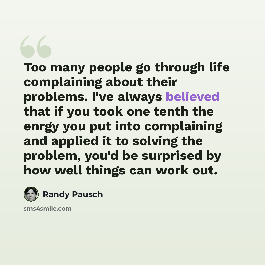 “Too many people go through life complaining about their problems. I've always believed that if you took one tenth the enrgy you put into complaining and applied it to solving the problem, you'd be surprised by how well things can work out.” quote by Randy Pausch