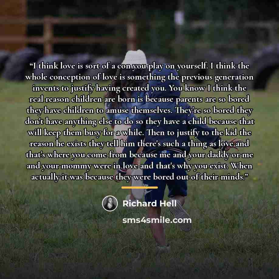 “I think love is sort of a con you play on yourself. I think the whole conception of love is something the previous generation invents to justify having created you. You know I think the real reason children are born is because parents are so bored they have children to amuse themselves. They're so…” quote by Richard Hell