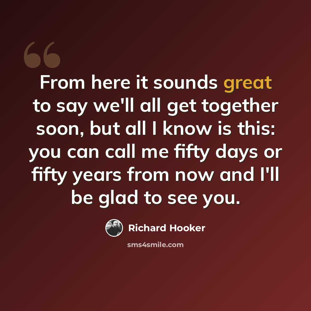 “From here it sounds great to say we'll all get together soon, but all I know is this: you can call me fifty days or fifty years from now and I'll be glad to see you.” quote by Richard Hooker