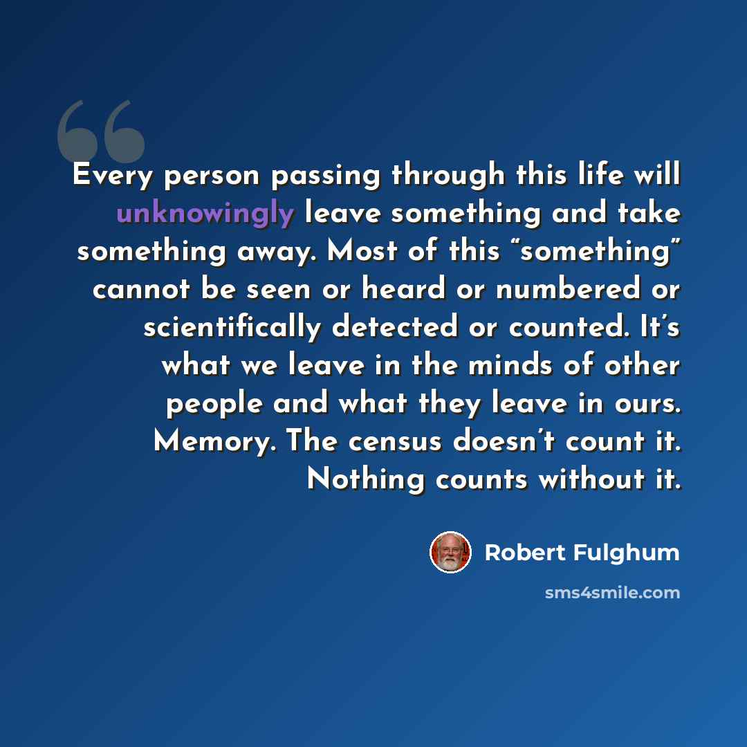 “Every person passing through this life will unknowingly leave something and take something away. Most of this “something” cannot be seen or heard or numbered or scientifically detected or counted. It’s what we leave in the minds of other people and what they leave in ours. Memory. The census…” quote by Robert Fulghum