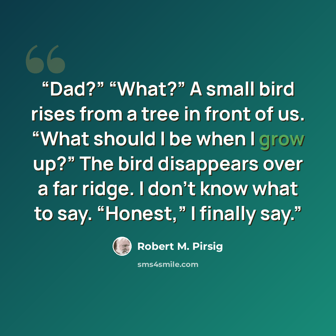 “Dad?” “What?” A small bird rises from a tree in front of us. “What should I be when I grow up?” The bird disappears over a far ridge. I don’t know what to say. “Honest,” I finally say.” quote by Robert M. Pirsig