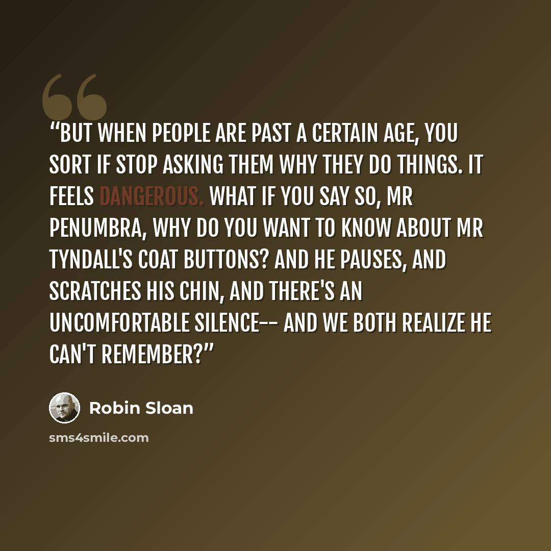 “But when people are past a certain age, you sort if stop asking them why they do things. It feels dangerous. What if you say So, Mr Penumbra, why do you want to know about Mr Tyndall's coat buttons? And he pauses, and scratches his chin, and there's an uncomfortable silence-- and we both realize…” quote by Robin Sloan