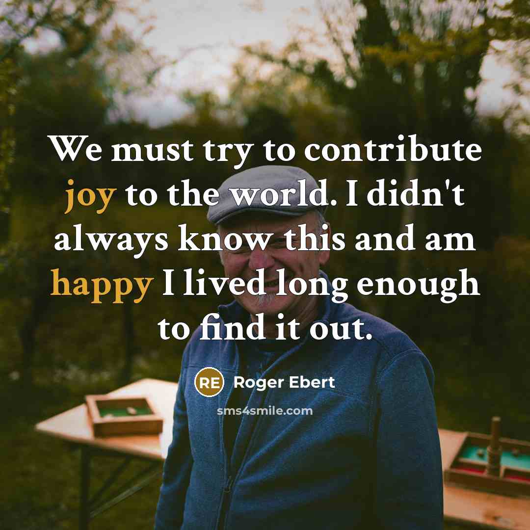“We must try to contribute joy to the world. I didn't always know this and am happy I lived long enough to find it out.” quote by Roger Ebert