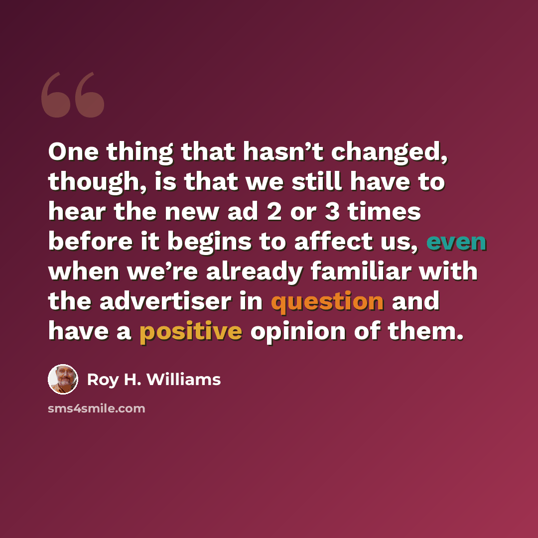 “One thing that hasn’t changed, though, is that we still have to hear the new ad 2 or 3 times before it begins to affect us, even when we’re already familiar with the advertiser in question and have a positive opinion of them.” quote by Roy H. Williams