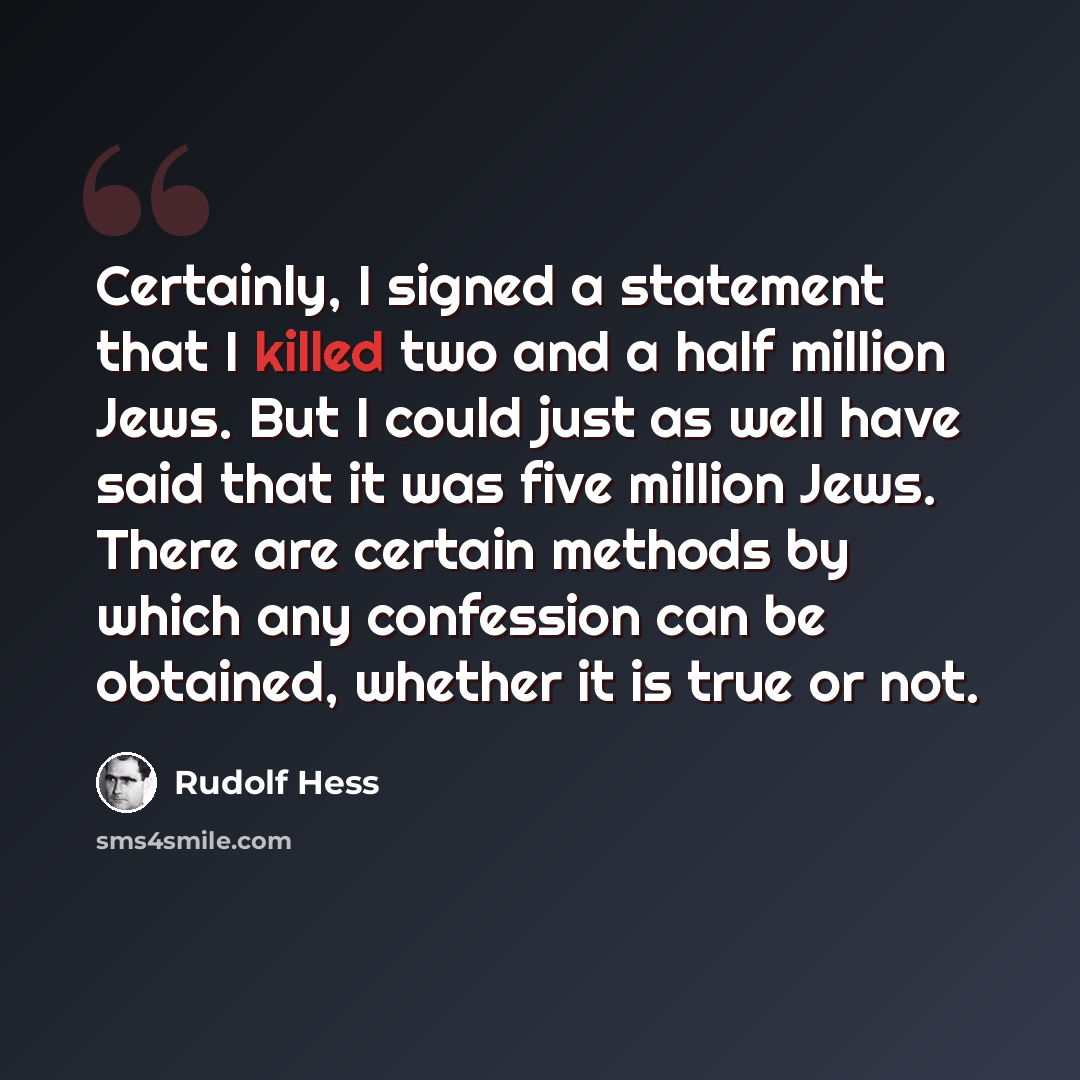 “Certainly, I signed a statement that I killed two and a half million Jews. But I could just as well have said that it was five million Jews. There are certain methods by which any confession can be obtained, whether it is true or not.” quote by Rudolf Hess