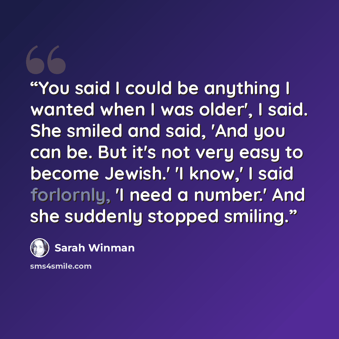 “You said I could be anything I wanted when I was older', I said. She smiled and said, 'And you can be. But it's not very easy to become Jewish.' 'I know,' I said forlornly, 'I need a number.' And she suddenly stopped smiling.” quote by Sarah Winman