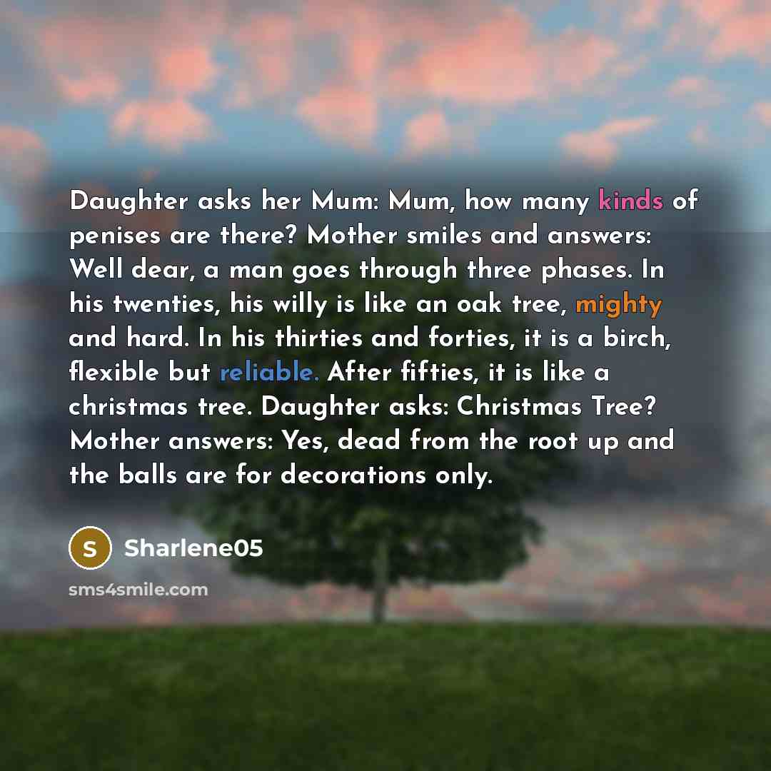 “Daughter asks her Mum: Mum, how many kinds of penises are there? Mother smiles and answers: Well dear, a man goes through three phases. In his twenties, his willy is like an oak tree, mighty and hard. In his thirties and forties, it is a birch, flexible but reliable. After fifties, it is like a…” quote by Sharlene05