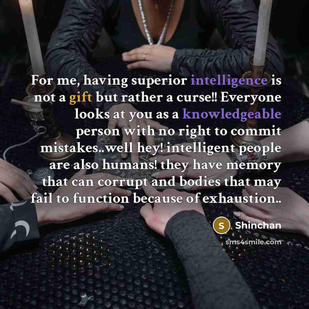 “For me, having superior intelligence is not a gift but rather a curse!! Everyone looks at you as a knowledgeable person with no right to commit mistakes..well hey! intelligent people are also humans! they have memory that can corrupt and bodies that may fail to function because of exhaustion..” quote by Shinchan