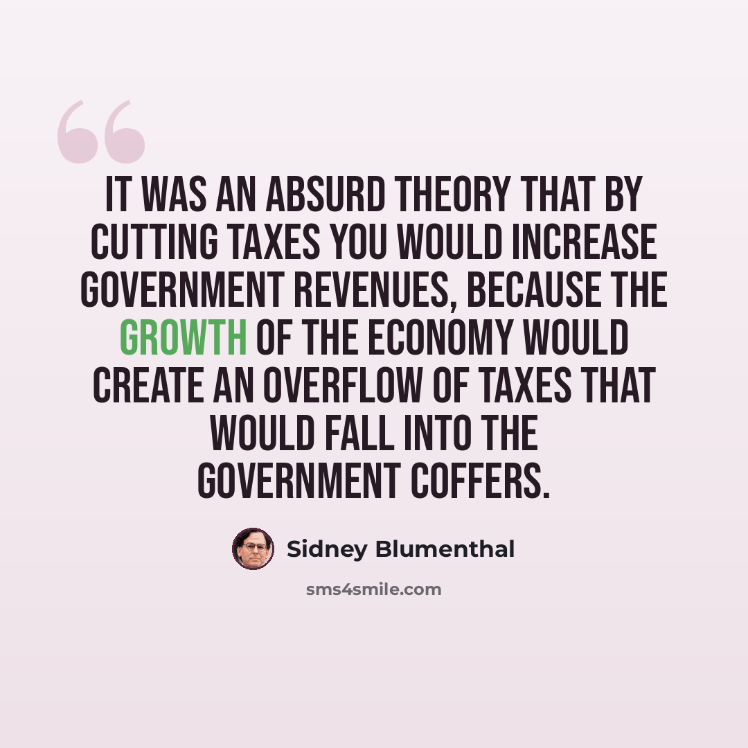 “It was an absurd theory that by cutting taxes you would increase government revenues, because the growth of the economy would create an overflow of taxes that would fall into the government coffers.” quote by Sidney Blumenthal