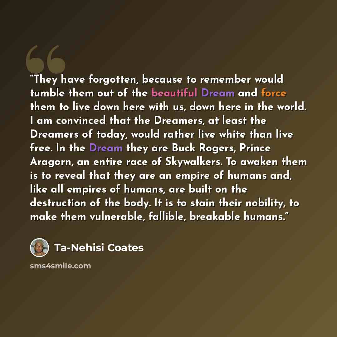 “They have forgotten, because to remember would tumble them out of the beautiful Dream and force them to live down here with us, down here in the world. I am convinced that the Dreamers, at least the Dreamers of today, would rather live white than live free. In the Dream they are Buck Rogers…” quote by Ta-Nehisi Coates