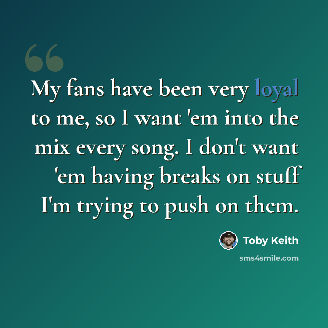 “My fans have been very loyal to me, so I want 'em into the mix every song. I don't want 'em having breaks on stuff I'm trying to push on them.” quote by Toby Keith
