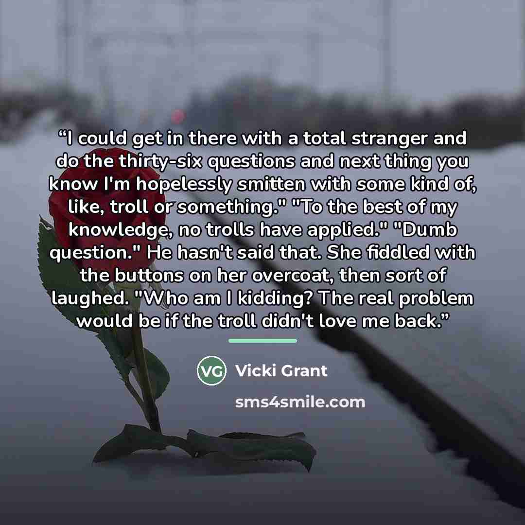 “I could get in there with a total stranger and do the thirty-six questions and next thing you know I'm hopelessly smitten with some kind of, like, troll or something." "To the best of my knowledge, no trolls have applied." "Dumb question." He hasn't said that. She fiddled with the buttons on her…” quote by Vicki Grant