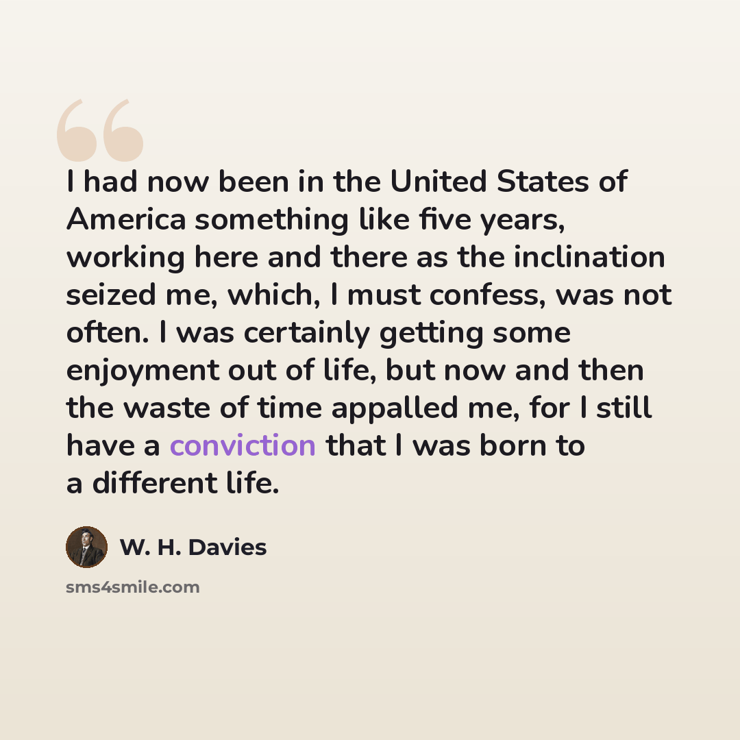 “I had now been in the United States of America something like five years, working here and there as the inclination seized me, which, I must confess, was not often. I was certainly getting some enjoyment out of life, but now and then the waste of time appalled me, for I still have a conviction…” quote by W. H. Davies