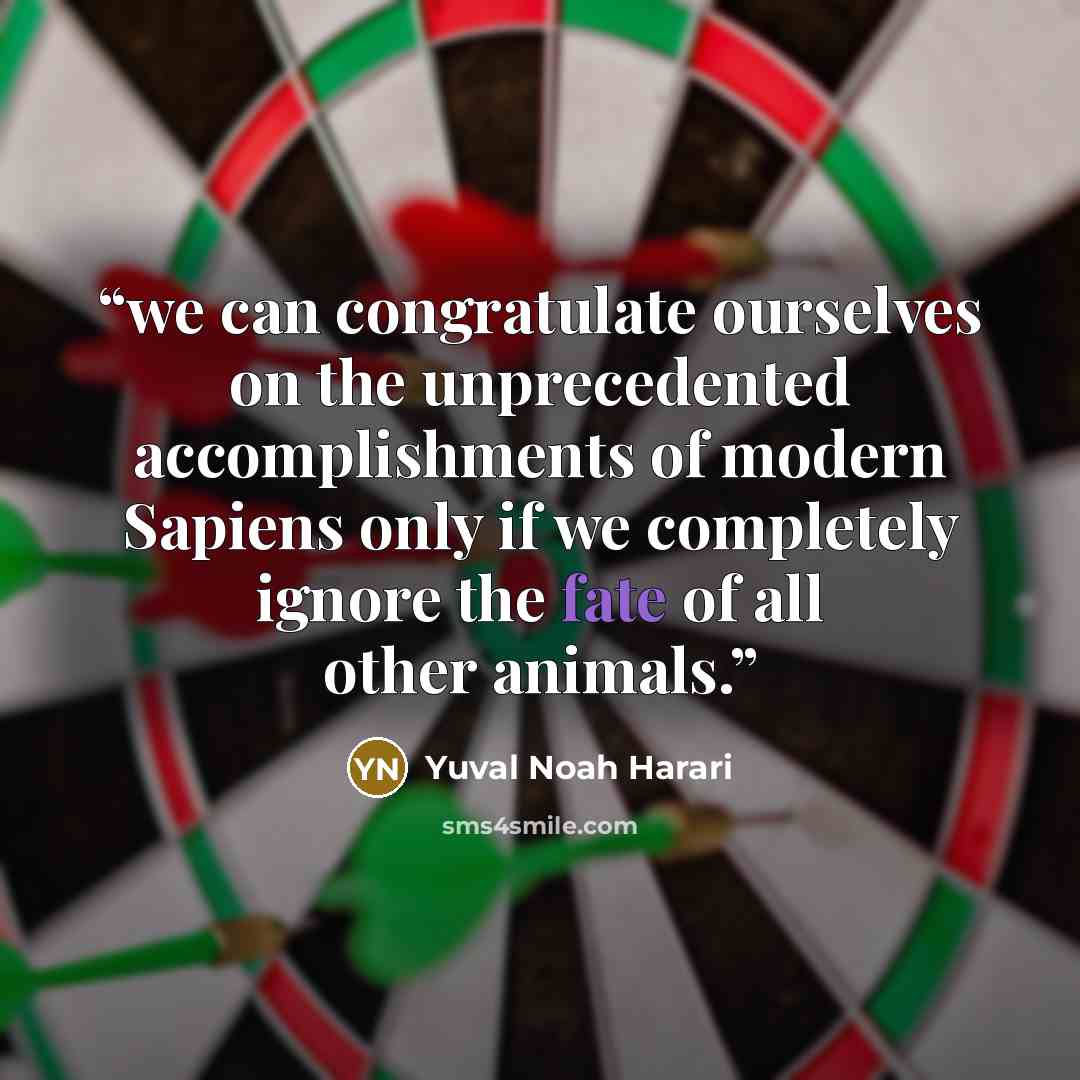 “we can congratulate ourselves on the unprecedented accomplishments of modern Sapiens only if we completely ignore the fate of all other animals.” quote by Yuval Noah Harari