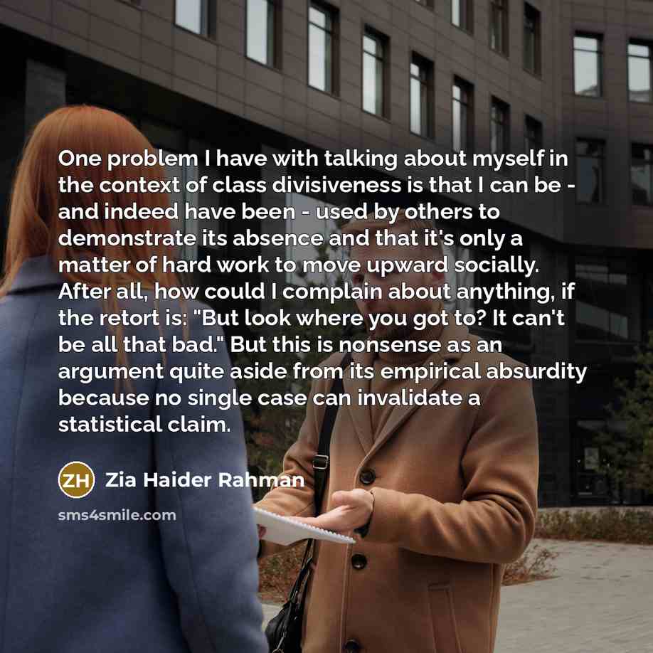 “One problem I have with talking about myself in the context of class divisiveness is that I can be - and indeed have been - used by others to demonstrate its absence and that it's only a matter of hard work to move upward socially. After all, how could I complain about anything, if the retort is…” quote by Zia Haider Rahman