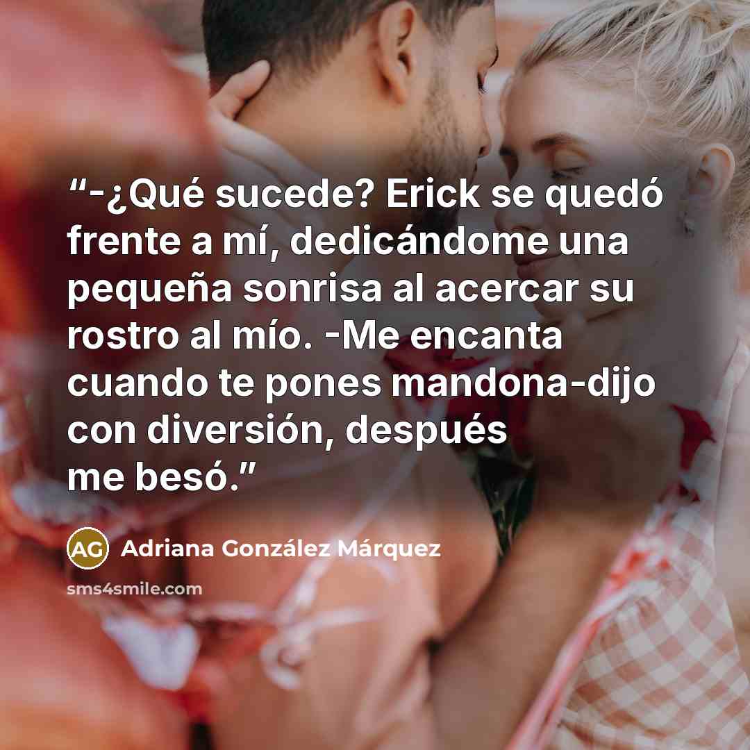 “-¿Qué sucede? Erick se quedó frente a mí, dedicándome una pequeña sonrisa al acercar su rostro al mío. -Me encanta cuando te pones mandona-dijo con diversión, después me besó.” quote by Adriana González Márquez