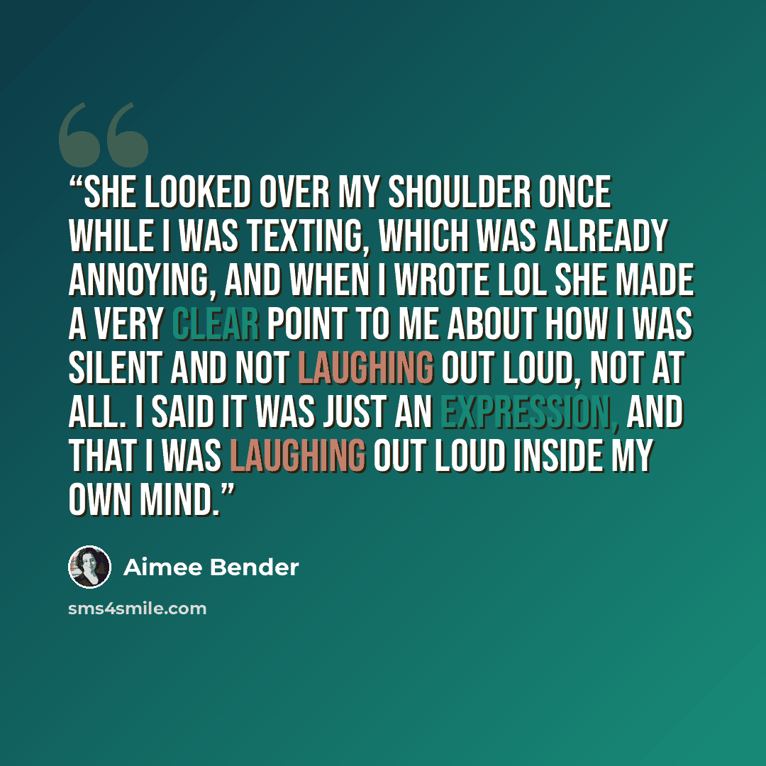 “She looked over my shoulder once while I was texting, which was already annoying, and when I wrote lol she made a very clear point to me about how I was silent and not laughing out loud, not at all. I said it was just an expression, and that I was laughing out loud inside my own mind.” quote by Aimee Bender